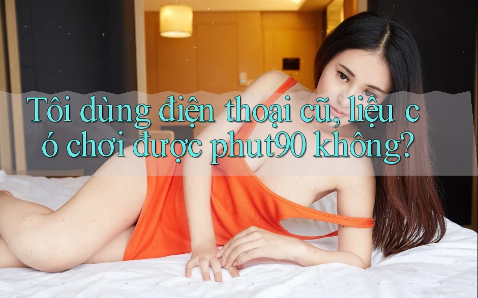 Tôi dùng điện thoại cũ, liệu có chơi được phut90 không? Tôi dùng điện thoại cũ, liệu có chơi được phut90 không?