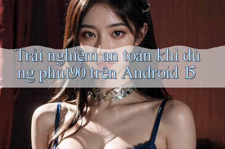 Trải nghiệm an toàn khi dùng phut90 trên Android 15