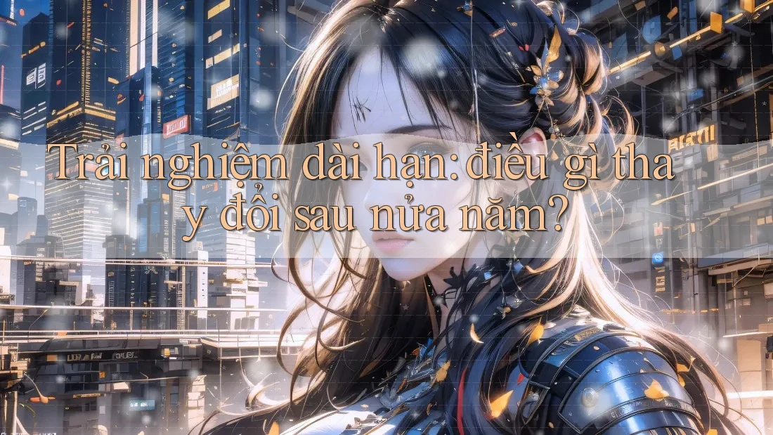 Trải nghiệm dài hạn: điều gì thay đổi sau nửa năm? Trải nghiệm dài hạn: điều gì thay đổi sau nửa năm?