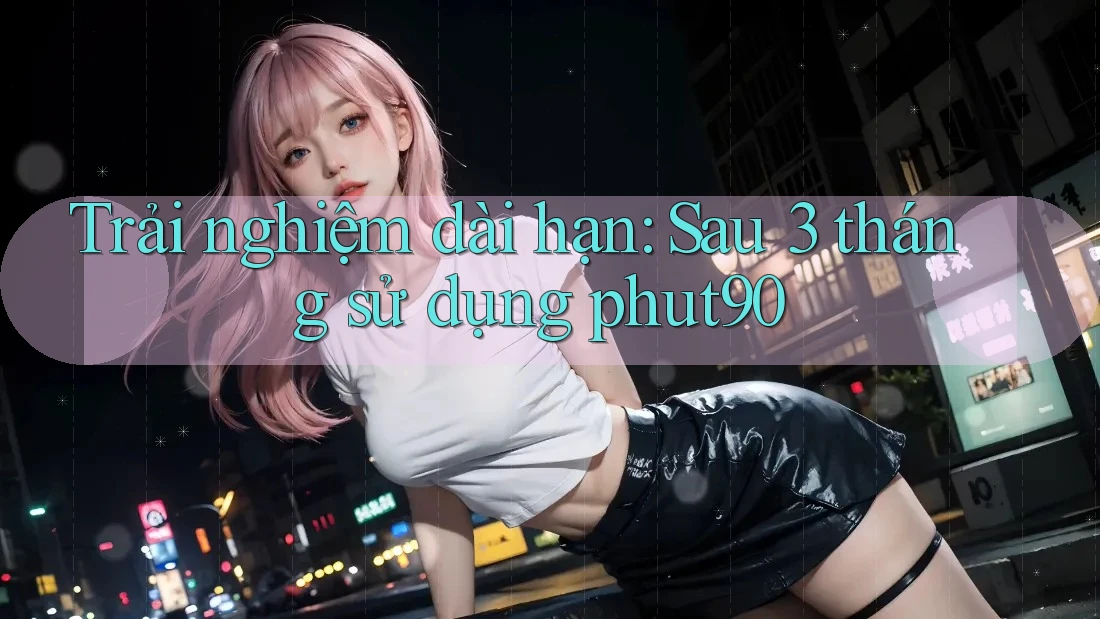 Trải nghiệm dài hạn: Sau 3 tháng sử dụng phut90 Trải nghiệm dài hạn: Sau 3 tháng sử dụng phut90
