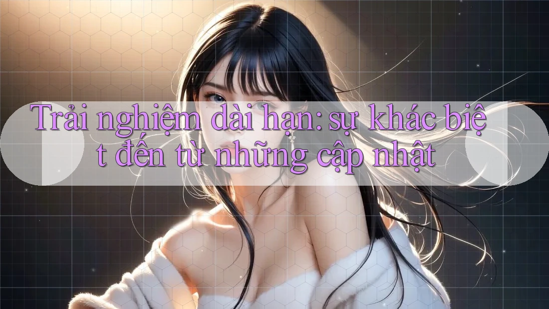 Trải nghiệm dài hạn: sự khác biệt đến từ những cập nhật