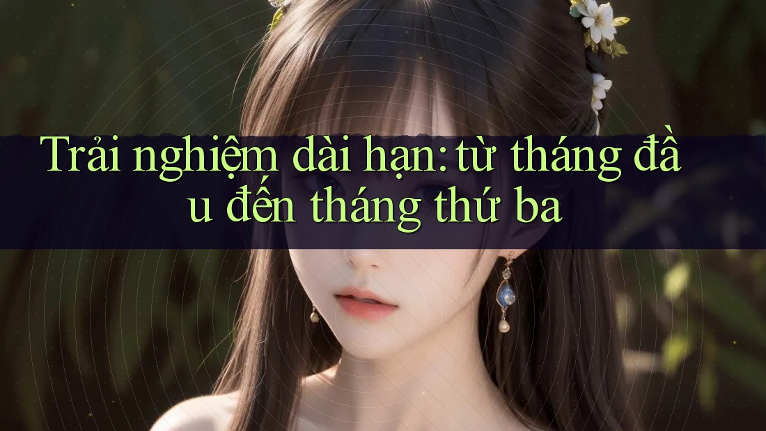Trải nghiệm dài hạn - Từ tháng đầu đến tháng thứ ba Trải nghiệm dài hạn - Từ tháng đầu đến tháng thứ ba