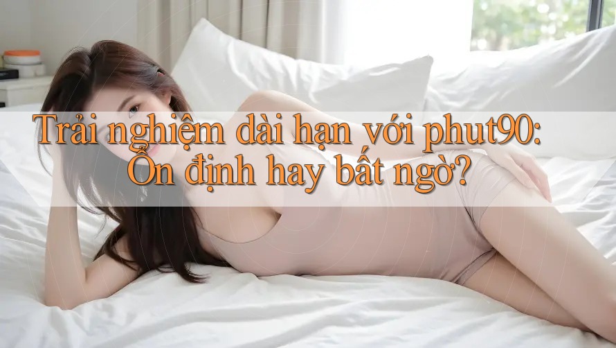Trải nghiệm dài hạn với phut90: Ổn định hay bất ngờ? Trải nghiệm dài hạn với phut90: Ổn định hay bất ngờ?
