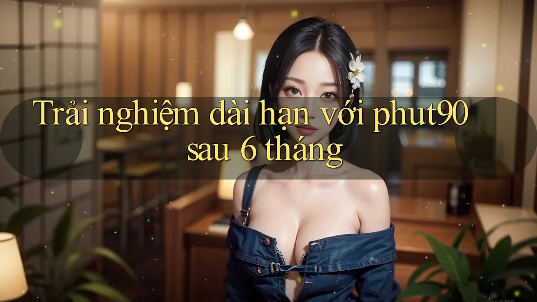 Trải nghiệm dài hạn với phut90 sau 6 tháng Trải nghiệm dài hạn với phut90 sau 6 tháng