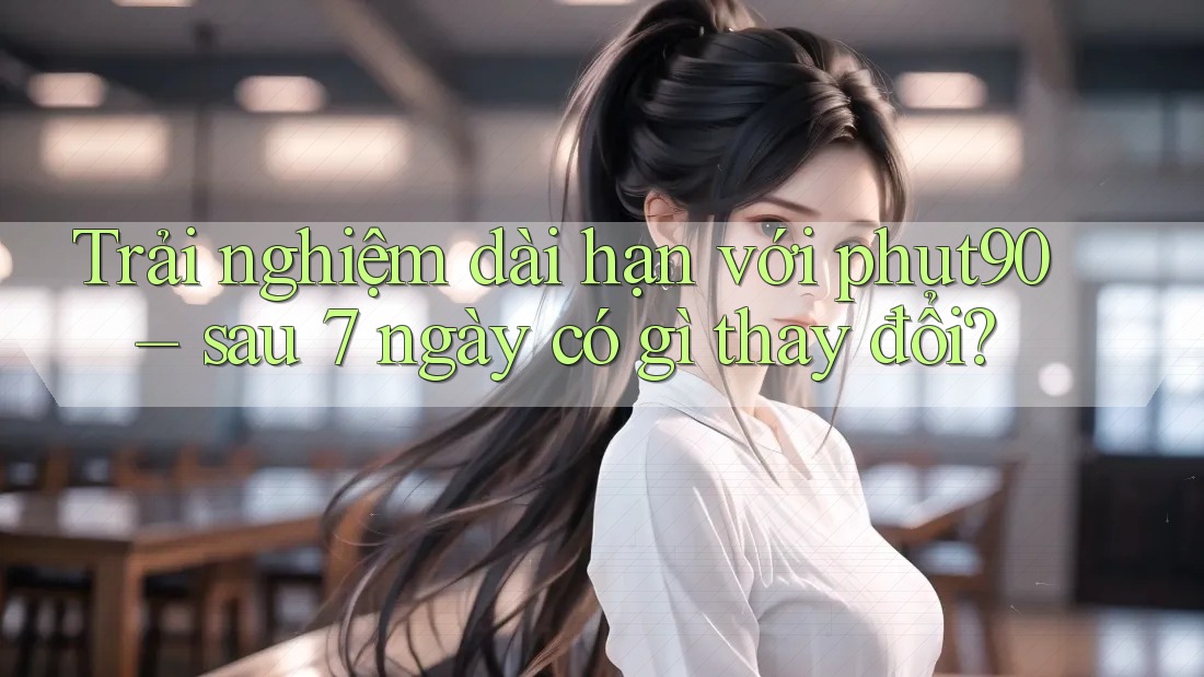 Trải nghiệm dài hạn với phut90 – sau 7 ngày có gì thay đổi?