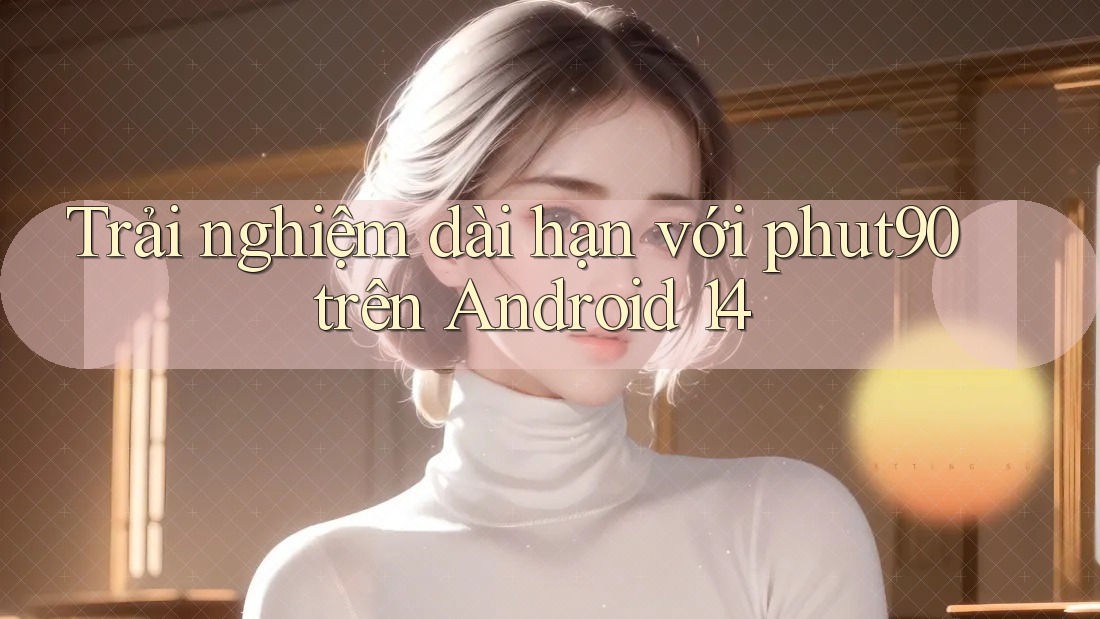 Trải nghiệm dài hạn với phut90 trên Android 14 Trải nghiệm dài hạn với phut90 trên Android 14