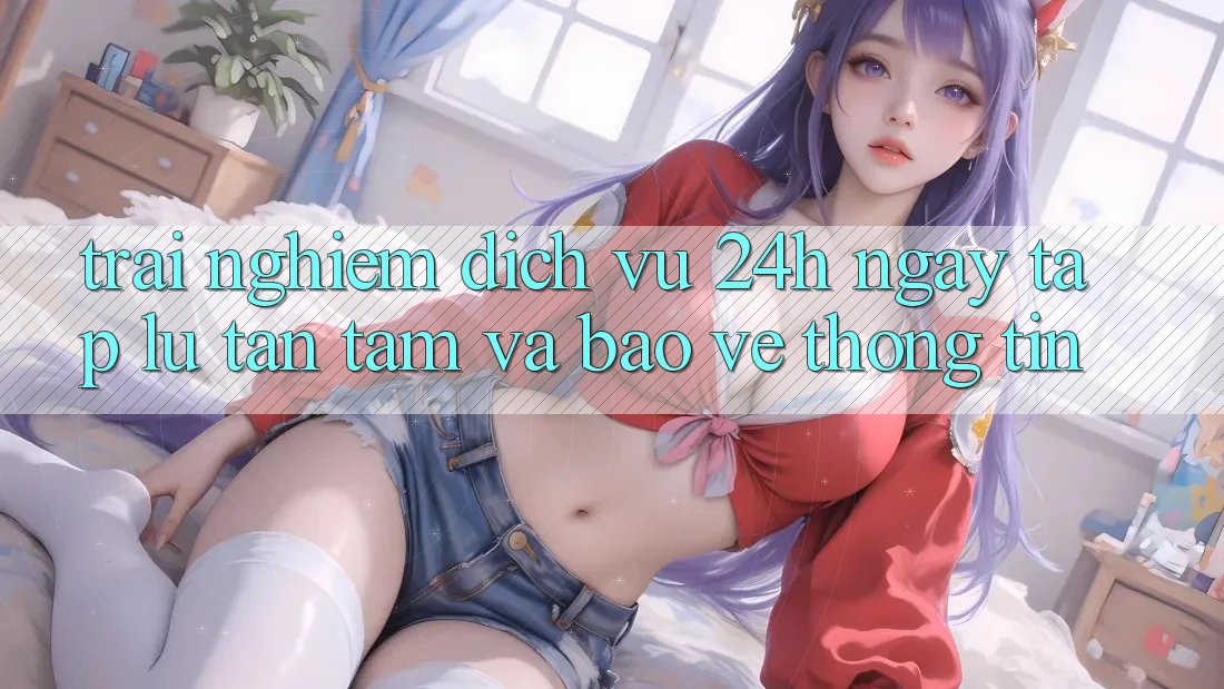 Trải Nghiệm Dịch Vụ 24h: Ngay tắp lự, Tận Tâm Và Bảo vệ thông tin