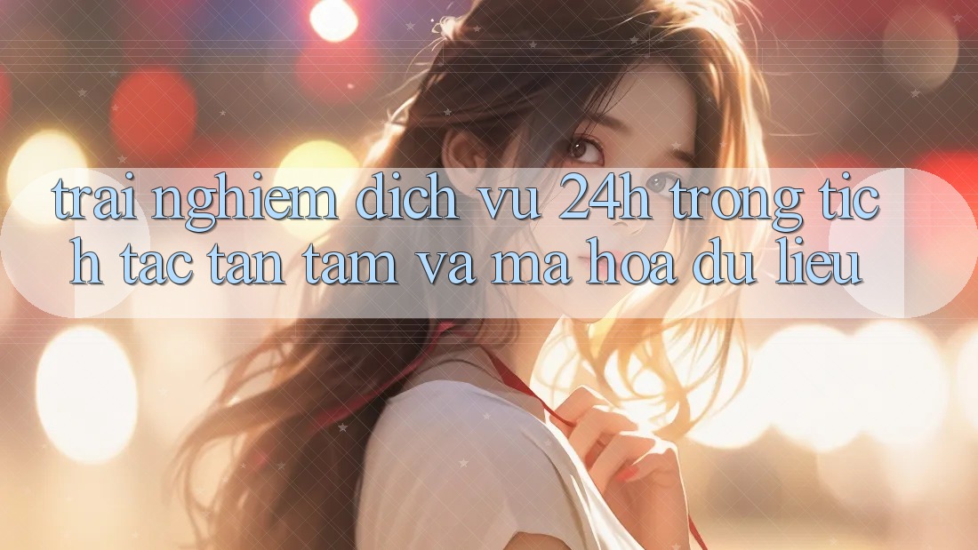Trải Nghiệm Dịch Vụ 24h: Trong tích tắc, Tận Tâm Và Mã hóa dữ liệu