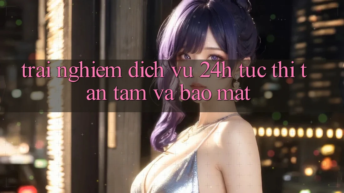 Trải Nghiệm Dịch Vụ 24h: Tức thì, Tận Tâm Và Bảo Mật Trải Nghiệm Dịch Vụ 24h: Tức thì, Tận Tâm Và Bảo Mật
