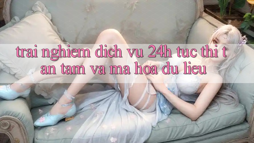 Trải Nghiệm Dịch Vụ 24h: Tức thì, Tận Tâm Và Mã hóa dữ liệu Trải Nghiệm Dịch Vụ 24h: Tức thì, Tận Tâm Và Mã hóa dữ liệu