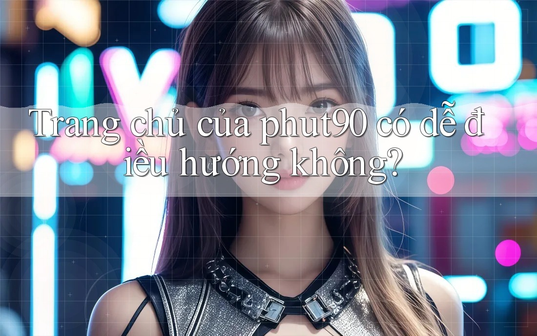 Trang chủ của phut90 có dễ điều hướng không? Trang chủ của phut90 có dễ điều hướng không?