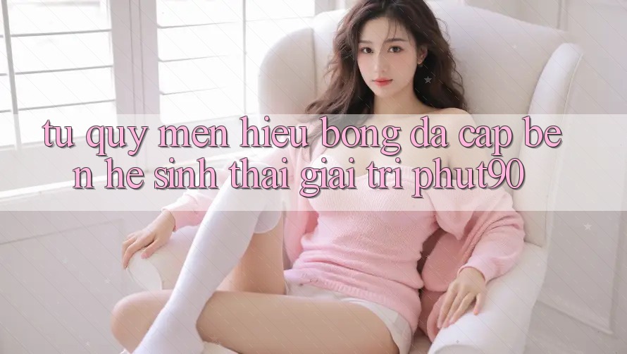 Từ Quý mến Hiệu Bóng Đá Cập bến Hệ Sinh Thái Giải Trí Phut90