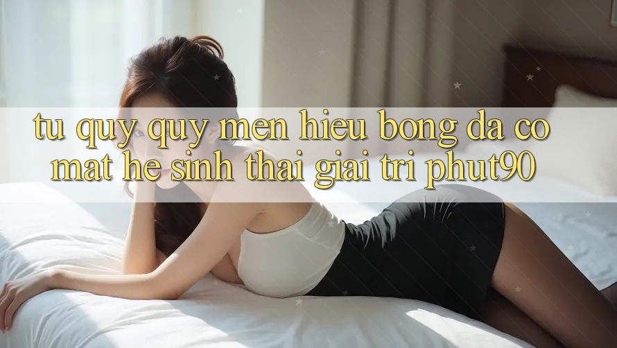 Từ Quý quý mến Hiệu Bóng Đá Có mặt Hệ Sinh Thái Giải Trí Phut90