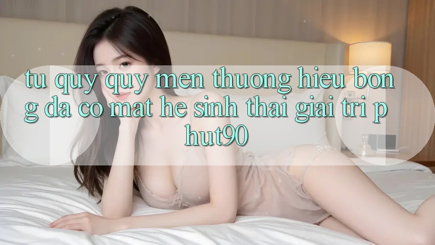 Từ Quý quý mến thương Hiệu Bóng Đá Có mặt Hệ Sinh Thái Giải Trí Phut90 Từ Quý quý mến thương Hiệu Bóng Đá Có mặt Hệ Sinh Thái Giải Trí Phut90