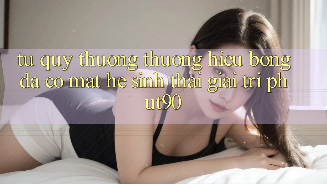 Từ Quý thương thương Hiệu Bóng Đá Có mặt Hệ Sinh Thái Giải Trí Phut90 Từ Quý thương thương Hiệu Bóng Đá Có mặt Hệ Sinh Thái Giải Trí Phut90