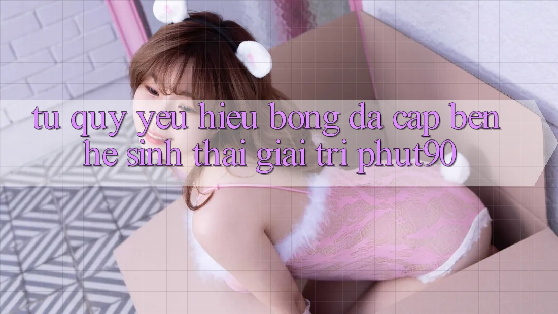 Từ Quý yêu Hiệu Bóng Đá Cập bến Hệ Sinh Thái Giải Trí Phut90