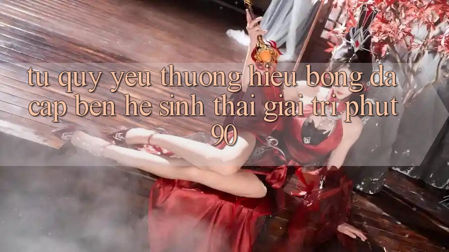 Từ Quý yêu thương Hiệu Bóng Đá Cập bến Hệ Sinh Thái Giải Trí Phut90 Từ Quý yêu thương Hiệu Bóng Đá Cập bến Hệ Sinh Thái Giải Trí Phut90
