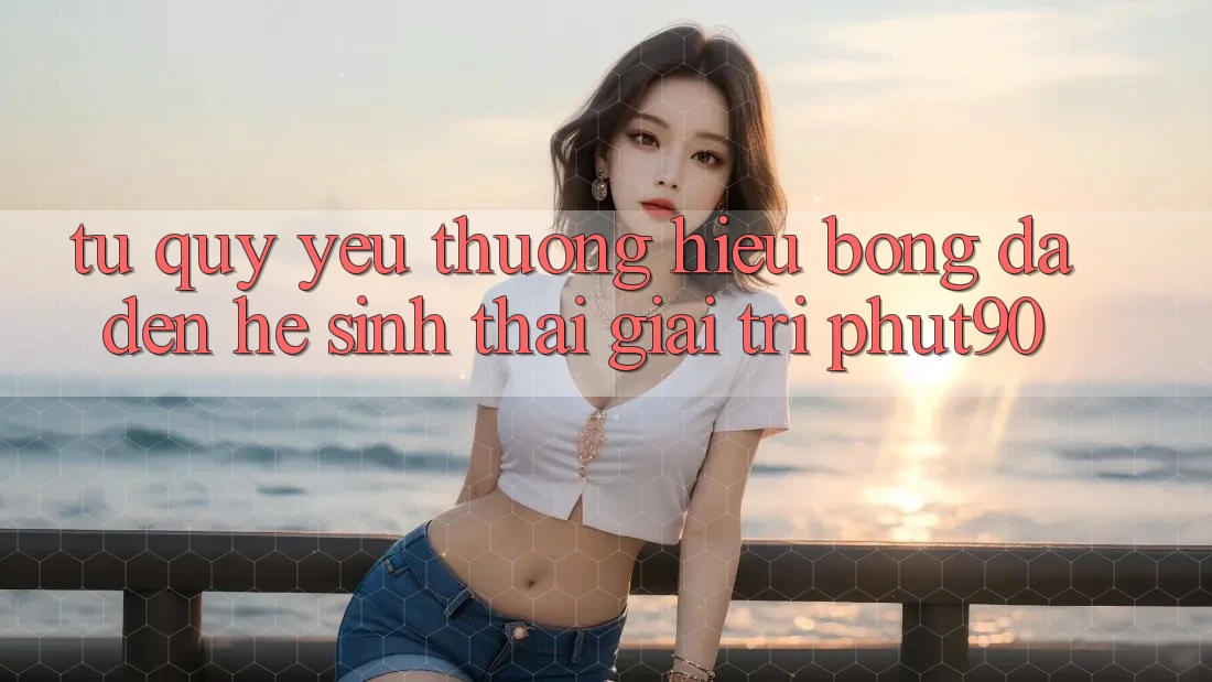 Từ Quý yêu thương Hiệu Bóng Đá Đến Hệ Sinh Thái Giải Trí Phut90