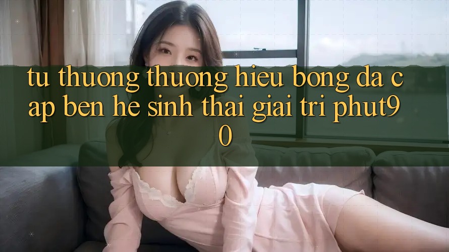 Từ Thương thương Hiệu Bóng Đá Cập bến Hệ Sinh Thái Giải Trí Phut90 Từ Thương thương Hiệu Bóng Đá Cập bến Hệ Sinh Thái Giải Trí Phut90