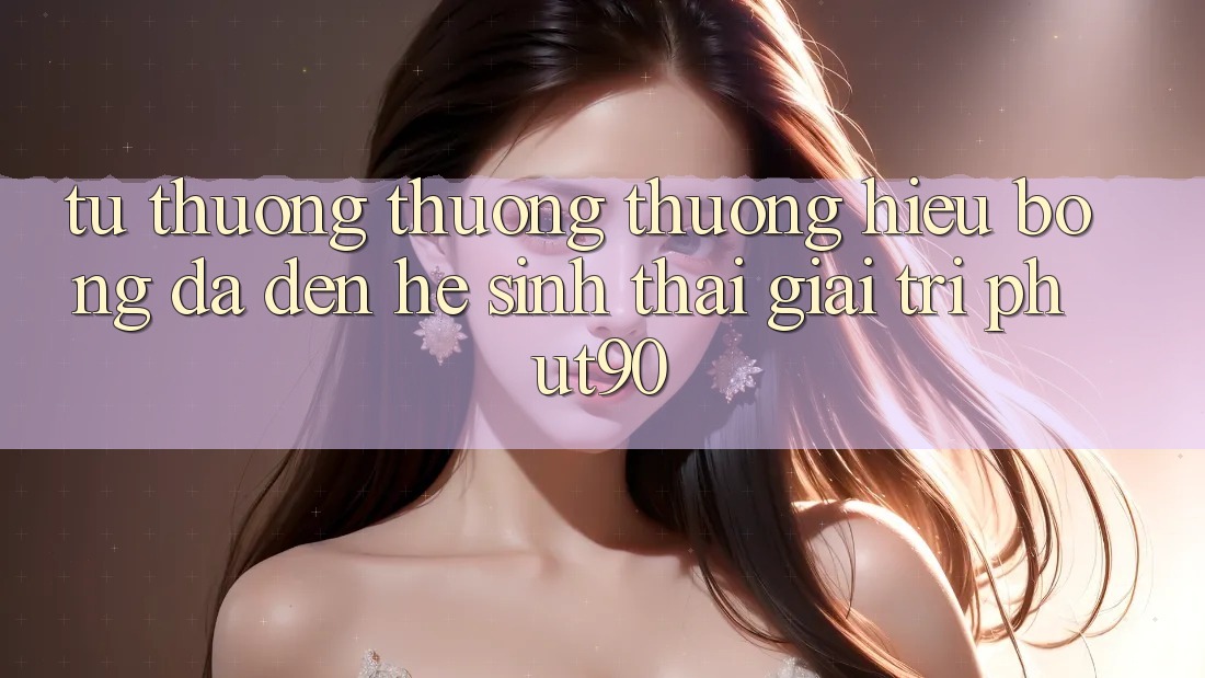 Từ Thương thương thương Hiệu Bóng Đá Đến Hệ Sinh Thái Giải Trí Phut90 Từ Thương thương thương Hiệu Bóng Đá Đến Hệ Sinh Thái Giải Trí Phut90