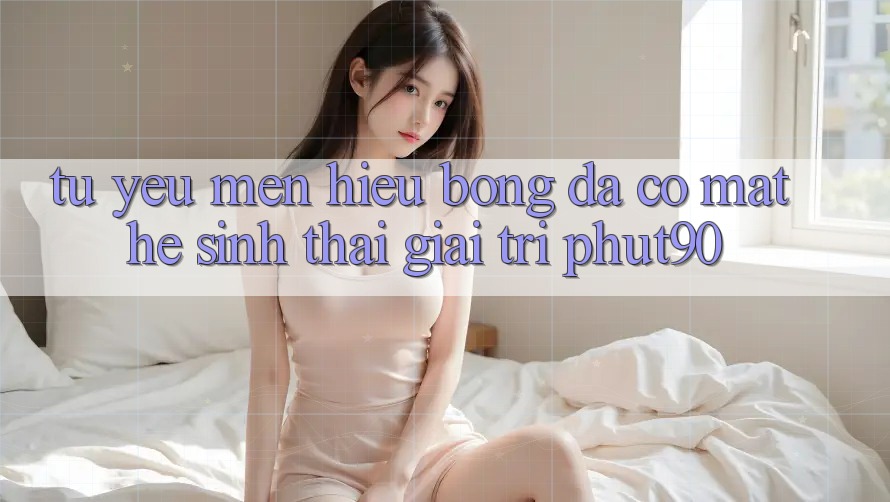 Từ Yêu mến Hiệu Bóng Đá Có mặt Hệ Sinh Thái Giải Trí Phut90 Từ Yêu mến Hiệu Bóng Đá Có mặt Hệ Sinh Thái Giải Trí Phut90