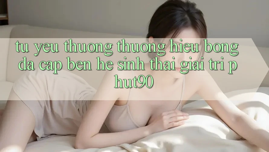 Từ Yêu thương thương Hiệu Bóng Đá Cập bến Hệ Sinh Thái Giải Trí Phut90 Từ Yêu thương thương Hiệu Bóng Đá Cập bến Hệ Sinh Thái Giải Trí Phut90