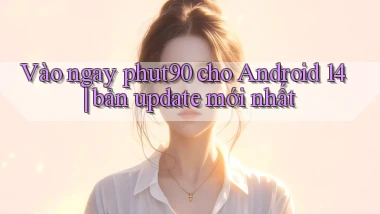 Vào ngay phut90 cho Android 14 bản update mới nhất