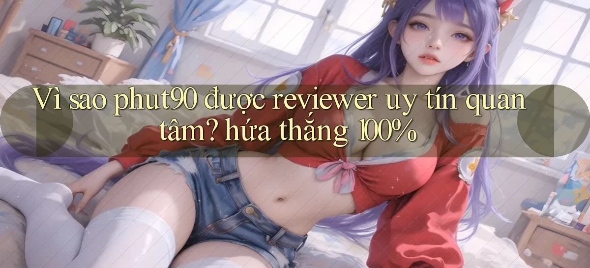 Vì sao phut90 được reviewer uy tín quan tâm hứa thắng 100%